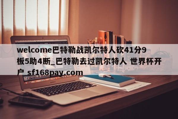 welcome巴特勒战凯尔特人砍41分9板5助4断_巴特勒去过凯尔特人 世界杯开户 sf168pay.com