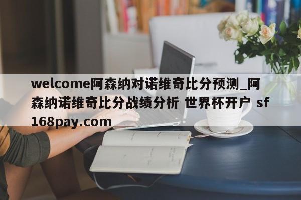 welcome阿森纳对诺维奇比分预测_阿森纳诺维奇比分战绩分析 世界杯开户 sf168pay.com