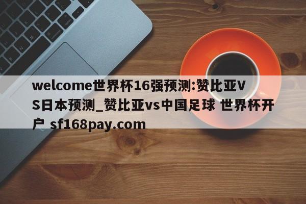 welcome世界杯16强预测:赞比亚VS日本预测_赞比亚vs中国足球 世界杯开户 sf168pay.com