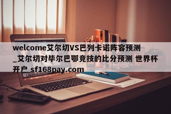 welcome艾尔切VS巴列卡诺阵容预测_艾尔切对毕尔巴鄂竞技的比分预测 世界杯开户 sf168pay.com