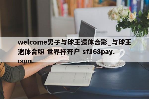 welcome男子与球王遗体合影_与球王遗体合照 世界杯开户 sf168pay.com