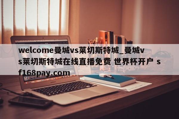 welcome曼城vs莱切斯特城_曼城vs莱切斯特城在线直播免费 世界杯开户 sf168pay.com