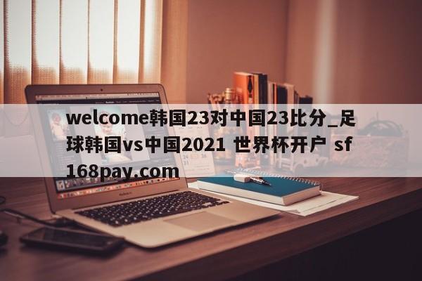 welcome韩国23对中国23比分_足球韩国vs中国2021 世界杯开户 sf168pay.com