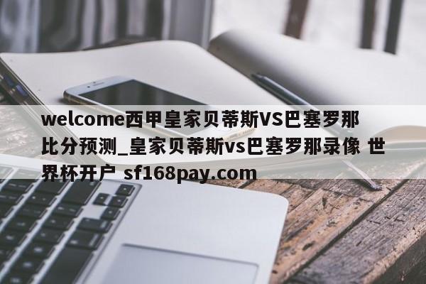 welcome西甲皇家贝蒂斯VS巴塞罗那比分预测_皇家贝蒂斯vs巴塞罗那录像 世界杯开户 sf168pay.com
