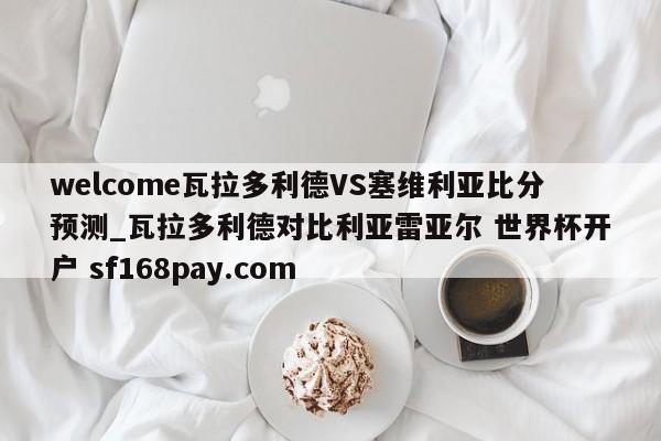 welcome瓦拉多利德VS塞维利亚比分预测_瓦拉多利德对比利亚雷亚尔 世界杯开户 sf168pay.com