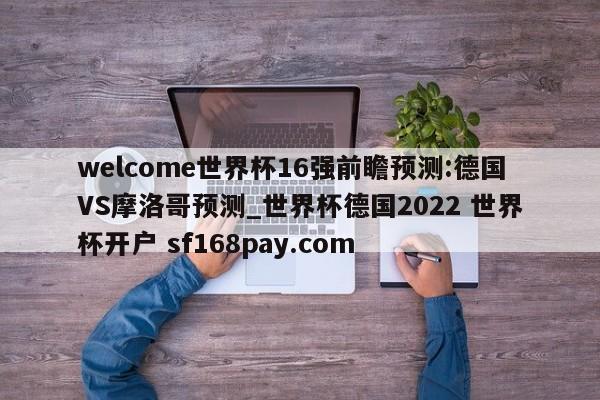 welcome世界杯16强前瞻预测:德国VS摩洛哥预测_世界杯德国2022 世界杯开户 sf168pay.com