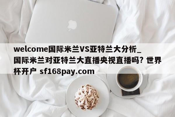 welcome国际米兰VS亚特兰大分析_国际米兰对亚特兰大直播央视直播吗? 世界杯开户 sf168pay.com
