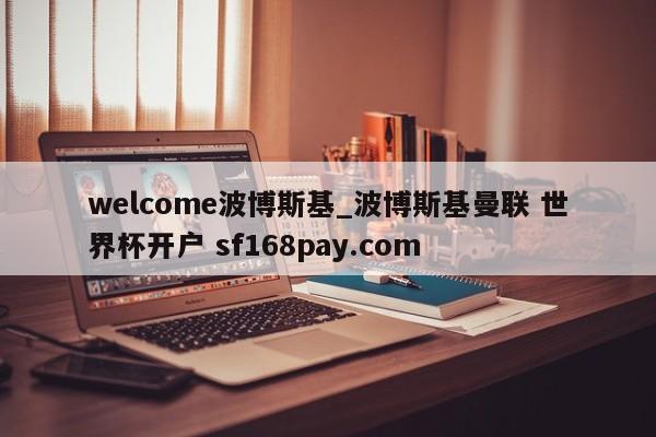 welcome波博斯基_波博斯基曼联 世界杯开户 sf168pay.com