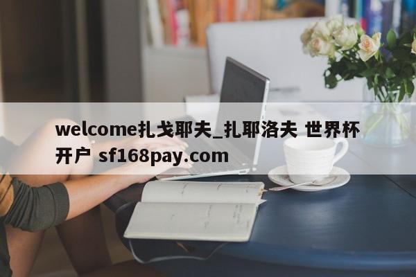 welcome扎戈耶夫_扎耶洛夫 世界杯开户 sf168pay.com