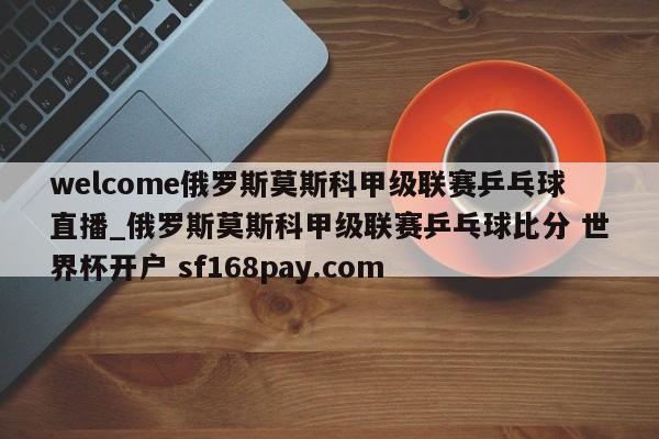 welcome俄罗斯莫斯科甲级联赛乒乓球直播_俄罗斯莫斯科甲级联赛乒乓球比分 世界杯开户 sf168pay.com