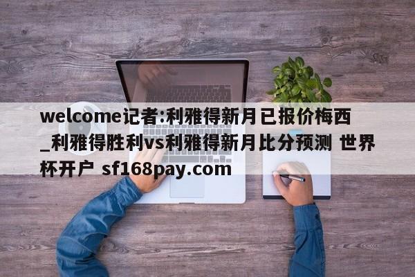 welcome记者:利雅得新月已报价梅西_利雅得胜利vs利雅得新月比分预测 世界杯开户 sf168pay.com